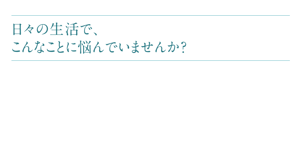 日々の生活で、こんなことに悩んでいませんか？